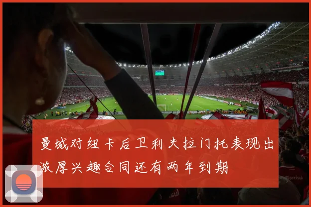 曼城对纽卡后卫利夫拉门托表现出浓厚兴趣合同还有两年到期